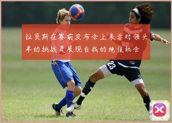 拉莫斯在赛前发布会上表示对领头羊的挑战是展现自我的绝佳机会