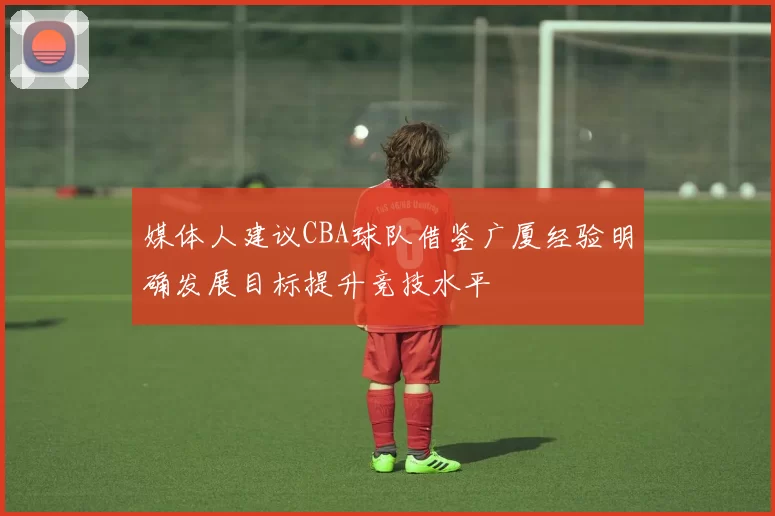媒体人建议CBA球队借鉴广厦经验明确发展目标提升竞技水平
