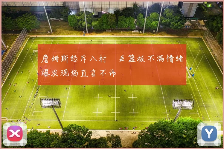詹姆斯怒斥八村塁丢篮板不满情绪爆发现场直言不讳
