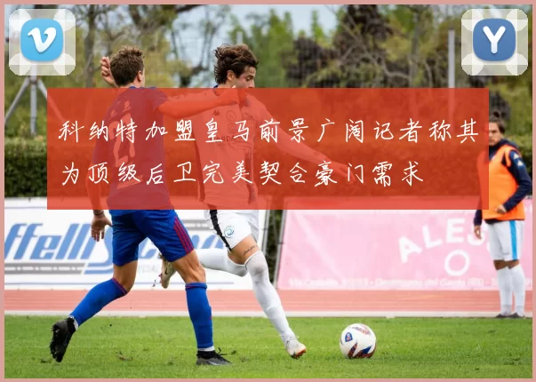 科纳特加盟皇马前景广阔记者称其为顶级后卫完美契合豪门需求