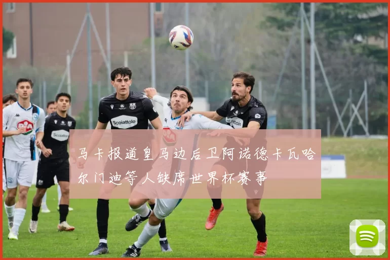 马卡报道皇马边后卫阿诺德卡瓦哈尔门迪等人缺席世界杯赛事