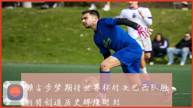 濑古步梦期待世界杯对决巴西队胜利将创造历史辉煌时刻