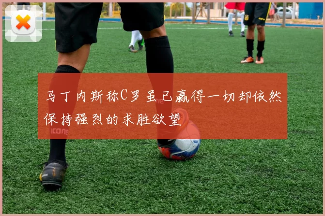 马丁内斯称C罗虽已赢得一切却依然保持强烈的求胜欲望
