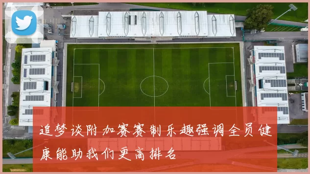追梦谈附加赛赛制乐趣强调全员健康能助我们更高排名