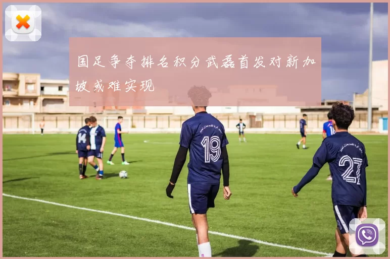 国足争夺排名积分武磊首发对新加坡或难实现