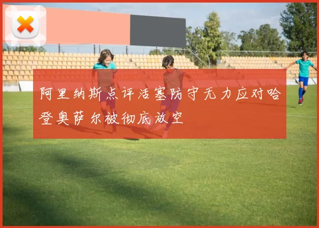 阿里纳斯点评活塞防守无力应对哈登奥萨尔被彻底放空
