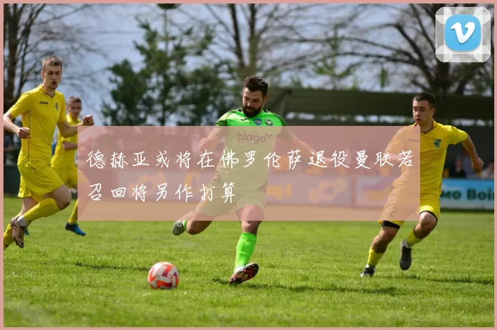 德赫亚或将在佛罗伦萨退役曼联若召回将另作打算