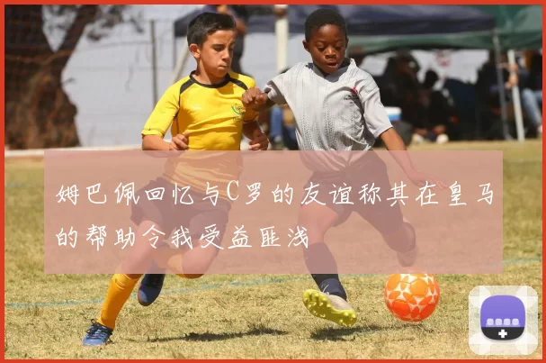 姆巴佩回忆与C罗的友谊称其在皇马的帮助令我受益匪浅